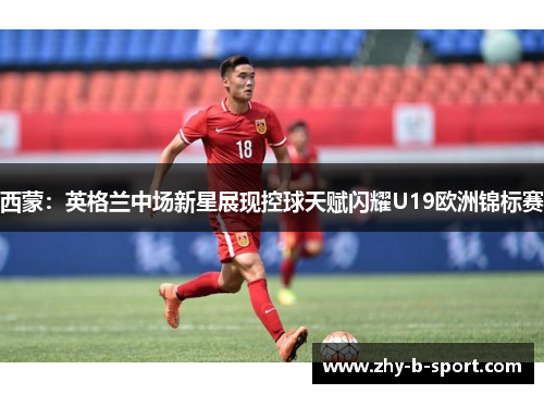 西蒙：英格兰中场新星展现控球天赋闪耀U19欧洲锦标赛
