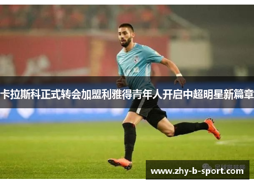 卡拉斯科正式转会加盟利雅得青年人开启中超明星新篇章 卡拉斯科正式转会加盟利雅得青年人开启中超明星新篇章