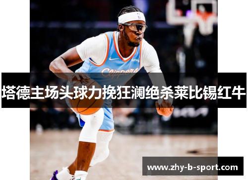 塔德主场头球力挽狂澜绝杀莱比锡红牛 塔德主场头球力挽狂澜绝杀莱比锡红牛