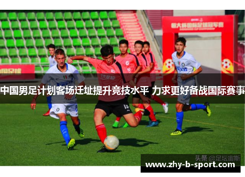 中国男足计划客场迁址提升竞技水平 力求更好备战国际赛事 中国男足计划客场迁址提升竞技水平 力求更好备战国际赛事