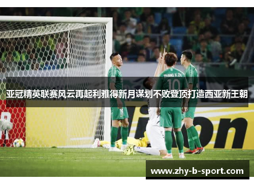 亚冠精英联赛风云再起利雅得新月谋划不败登顶打造西亚新王朝 亚冠精英联赛风云再起利雅得新月谋划不败登顶打造西亚新王朝