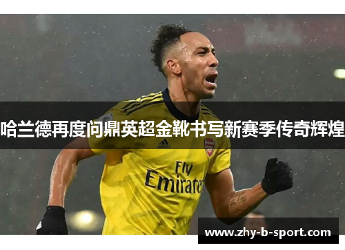 哈兰德再度问鼎英超金靴书写新赛季传奇辉煌 哈兰德再度问鼎英超金靴书写新赛季传奇辉煌