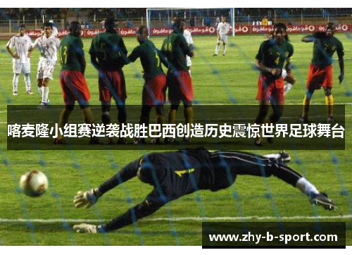 喀麦隆小组赛逆袭战胜巴西创造历史震惊世界足球舞台