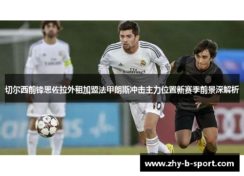 切尔西前锋恩佐拉外租加盟法甲朗斯冲击主力位置新赛季前景深解析 切尔西前锋恩佐拉外租加盟法甲朗斯冲击主力位置新赛季前景深解析