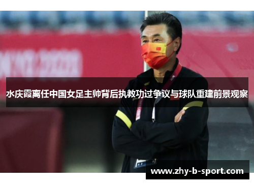 水庆霞离任中国女足主帅背后执教功过争议与球队重建前景观察